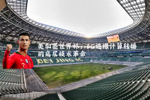 美加墨世界杯：5G边缘计算转播的底层技术革命