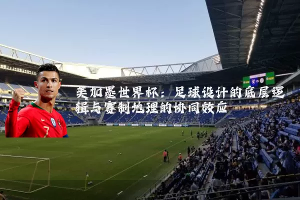 美加墨世界杯:足球设计的底层逻辑与赛制地理的协同效应
