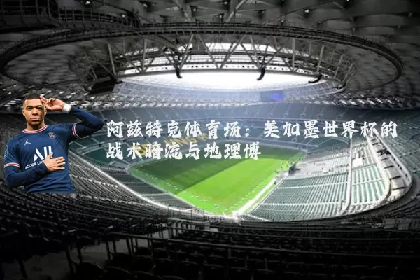 阿兹特克体育场：美加墨世界杯的战术暗流与地理博弈