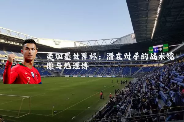 美加墨世界杯:潜在对手的战术镜像与地理博弈